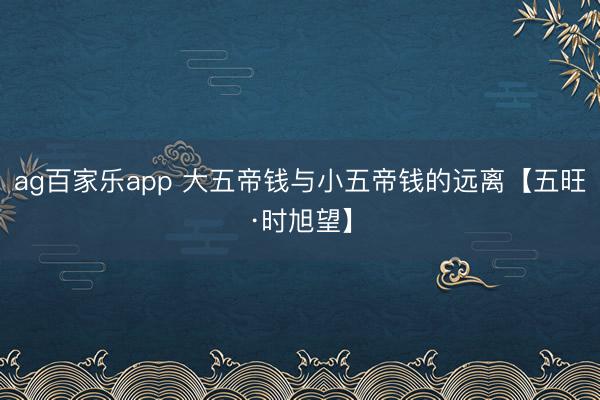 ag百家乐app 大五帝钱与小五帝钱的远离【五旺·时旭望】