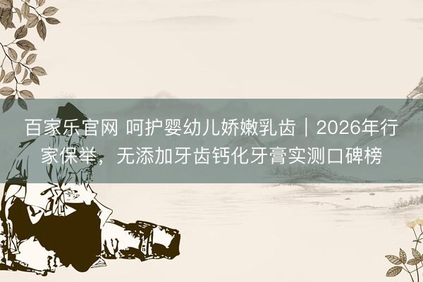 百家乐官网 呵护婴幼儿娇嫩乳齿|2026年行家保举,无添加牙齿钙化牙膏实测口碑榜