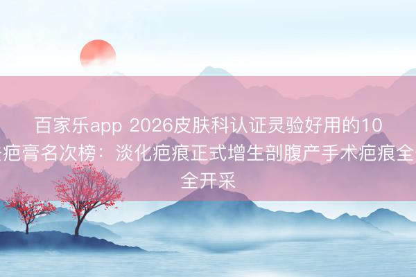百家乐app 2026皮肤科认证灵验好用的10大去疤膏名次榜：淡化疤痕正式增生剖腹产手术疤痕全开采