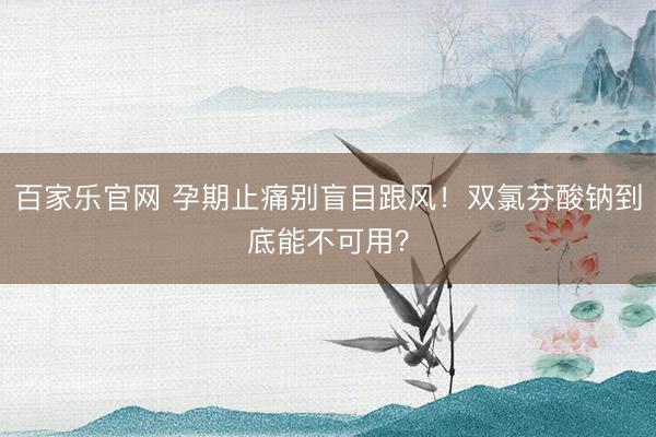 百家乐官网 孕期止痛别盲目跟风！双氯芬酸钠到底能不可用？