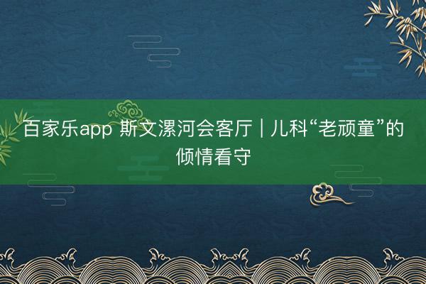 百家乐app 斯文漯河会客厅 | 儿科“老顽童”的倾情看守