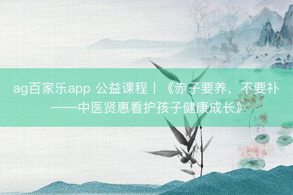 ag百家乐app 公益课程丨《赤子要养，不要补——中医贤惠看护孩子健康成长》