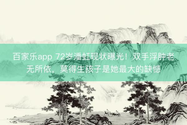 百家乐app 72岁潘虹现状曝光!双手浮肿老无所依,莫得生孩子是她最大的缺憾