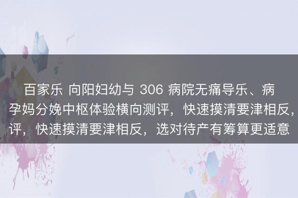百家乐 向阳妇幼与 306 病院无痛导乐、病房环境真理对比全攻略,孕妈分娩中枢体验横向测评,快速摸清要津相反,选对待产有筹算更适意