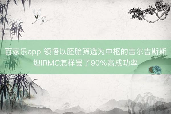 百家乐app 领悟以胚胎筛选为中枢的吉尔吉斯斯坦IRMC怎样罢了90%高成功率