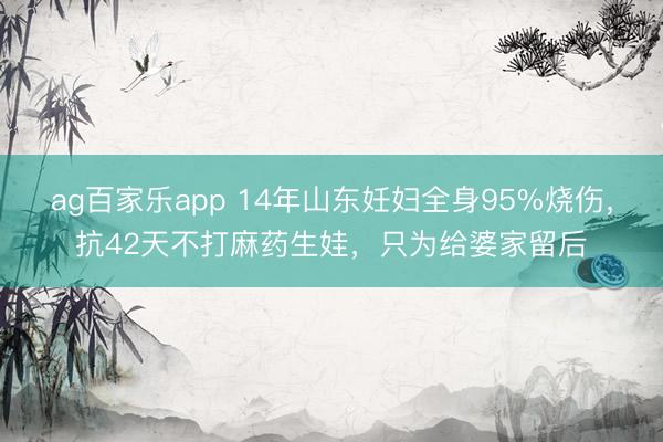 ag百家乐app 14年山东妊妇全身95%烧伤，抗42天不打麻药生娃，只为给婆家留后