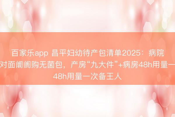 百家乐app 昌平妇幼待产包清单2025：病院零强制，对面阛阓购无菌包，产房“九大件”+病房48h用量一次备王人