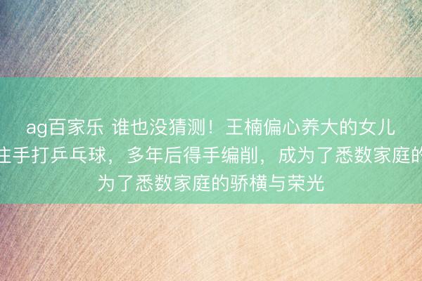 ag百家乐 谁也没猜测！王楠偏心养大的女儿，被她严格住手打乒乓球，多年后得手编削，成为了悉数家庭的骄横与荣光