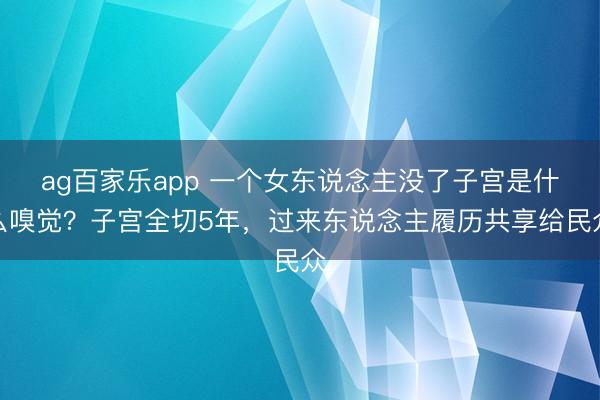 ag百家乐app 一个女东说念主没了子宫是什么嗅觉？子宫全切5年，过来东说念主履历共享给民众