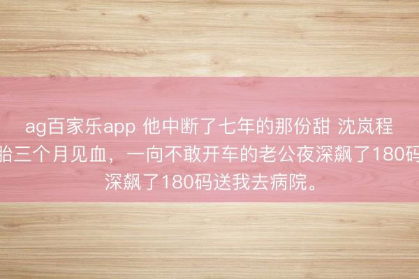 ag百家乐app 他中断了七年的那份甜 沈岚程洛卫礼礼 怀胎三个月见血，一向不敢开车的老公夜深飙了180码送我去病院。
