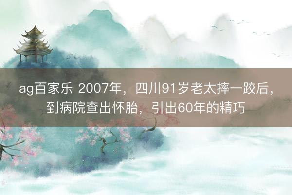 ag百家乐 2007年,四川91岁老太摔一跤后,到病院查出怀胎,引出60年的精巧