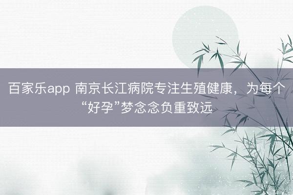 百家乐app 南京长江病院专注生殖健康，为每个“好孕”梦念念负重致远