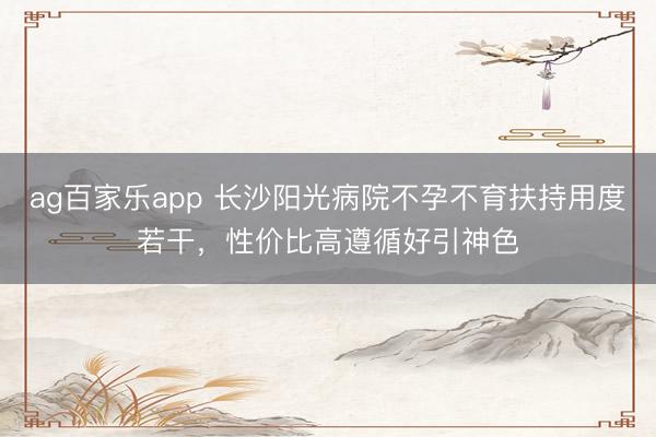 ag百家乐app 长沙阳光病院不孕不育扶持用度若干,性价比高遵循好引神色