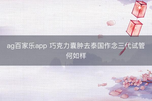 ag百家乐app 巧克力囊肿去泰国作念三代试管何如样