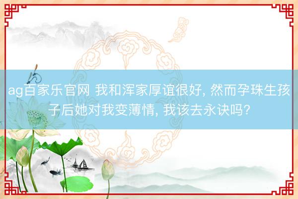 ag百家乐官网 我和浑家厚谊很好， 然而孕珠生孩子后她对我变薄情， 我该去永诀吗?