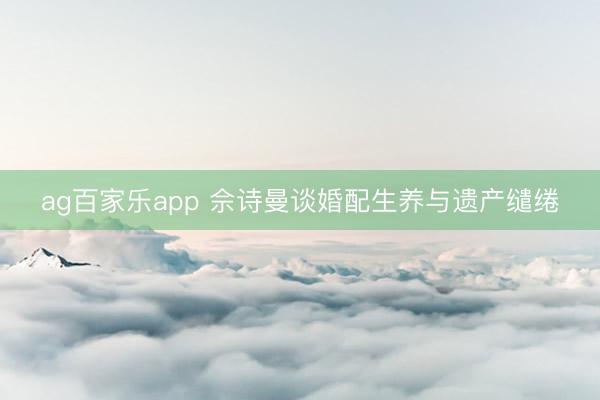 ag百家乐app 佘诗曼谈婚配生养与遗产缱绻