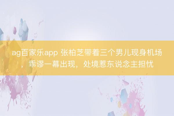 ag百家乐app 张柏芝带着三个男儿现身机场，乖谬一幕出现，处境惹东说念主担忧
