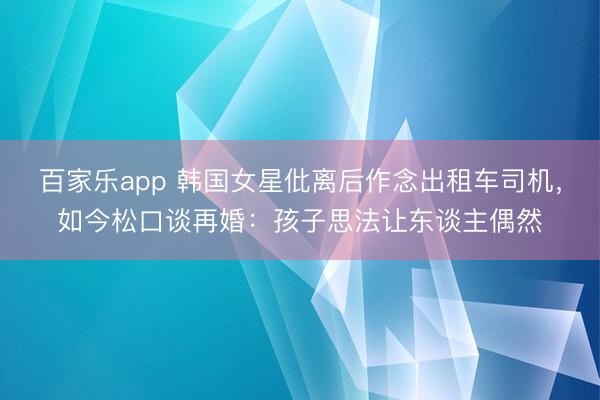 百家乐app 韩国女星仳离后作念出租车司机，如今松口谈再婚：孩子思法让东谈主偶然