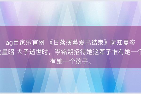 ag百家乐官网 《日落薄暮爱已结束》阮知夏岑铭朔沈星昭 犬子逝世时，岑铭朔招待她这辈子惟有她一个孩子。