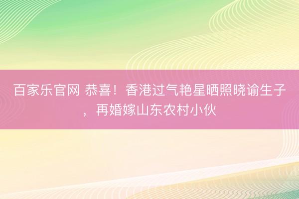 百家乐官网 恭喜！香港过气艳星晒照晓谕生子，再婚嫁山东农村小伙
