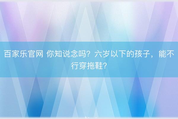 百家乐官网 你知说念吗？六岁以下的孩子，能不行穿拖鞋？