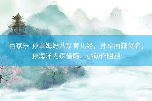 百家乐 孙卓姆妈共享育儿经，孙卓面露莫名，孙海洋内疚偷瞄，小动作阻挡