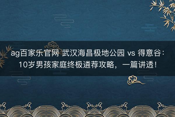 ag百家乐官网 武汉海昌极地公园 vs 得意谷：10岁男孩家庭终极遴荐攻略，一篇讲透！