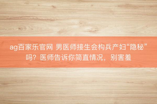 ag百家乐官网 男医师接生会构兵产妇“隐秘”吗？医师告诉你简直情况，别害羞