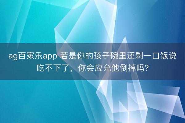 ag百家乐app 若是你的孩子碗里还剩一口饭说吃不下了,你会应允他倒掉吗?