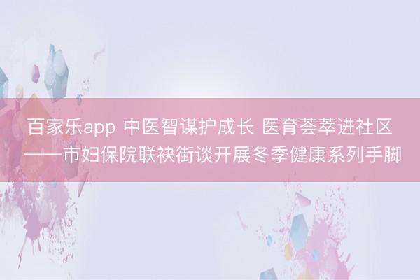 百家乐app 中医智谋护成长 医育荟萃进社区 ——市妇保院联袂街谈开展冬季健康系列手脚