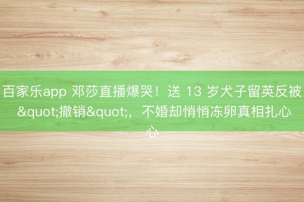 百家乐app 邓莎直播爆哭!送 13 岁犬子留英反被 "撤销",不婚却悄悄冻卵真相扎心