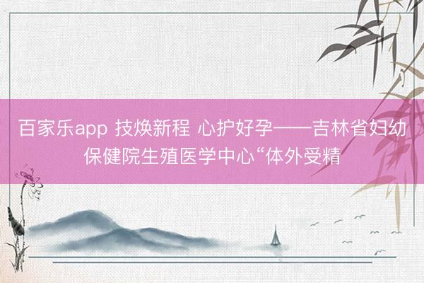 百家乐app 技焕新程 心护好孕——吉林省妇幼保健院生殖医学中心“体外受精