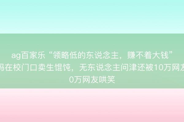 ag百家乐 “领略低的东说念主,赚不着大钱”,宝妈在校门口卖生馄饨,无东说念主问津还被10万网友哄笑