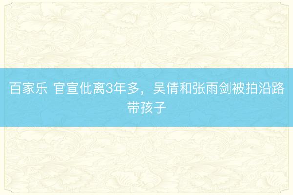 百家乐 官宣仳离3年多,吴倩和张雨剑被拍沿路带孩子