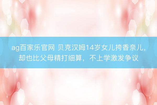 ag百家乐官网 贝克汉姆14岁女儿挎香奈儿,却也比父母精打细算,不上学激发争议