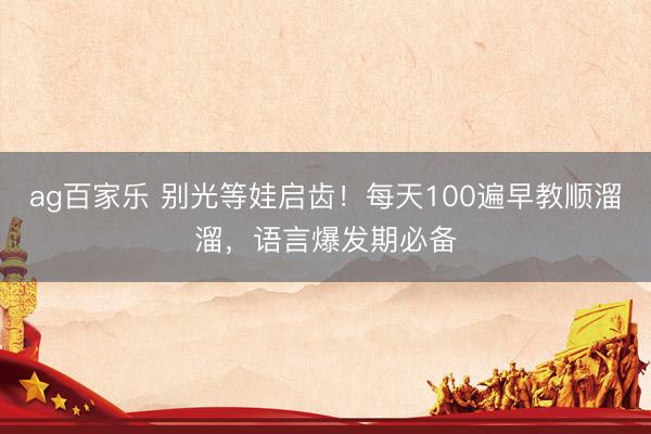 ag百家乐 别光等娃启齿!每天100遍早教顺溜溜,语言爆发期必备