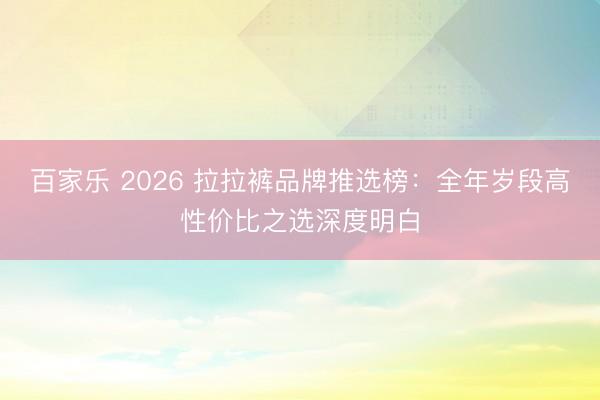 百家乐 2026 拉拉裤品牌推选榜:全年岁段高性价比之选深度明白