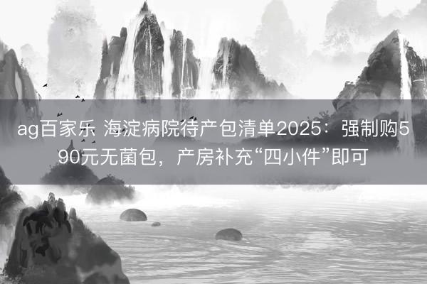 ag百家乐 海淀病院待产包清单2025:强制购590元无菌包,产房补充“四小件”即可