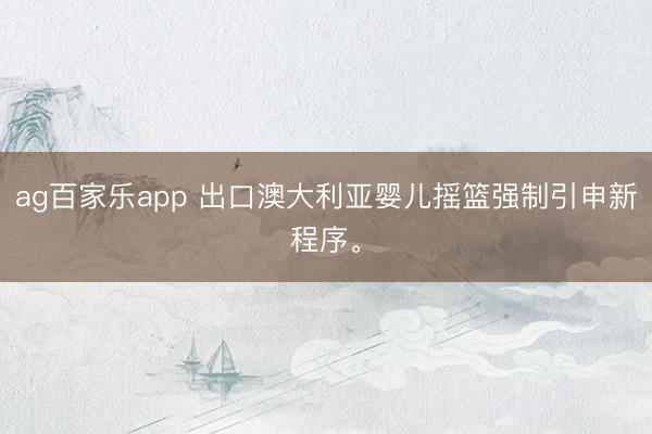 ag百家乐app 出口澳大利亚婴儿摇篮强制引申新程序。