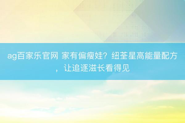 ag百家乐官网 家有偏瘦娃?纽荃星高能量配方,让追逐滋长看得见