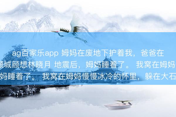ag百家乐app 姆妈在废地下护着我,爸爸在电话里护着别东谈主 顾城顾想林晓月 地震后,姆妈睡着了。 我窝在姆妈慢慢冰冷的怀里,躲在大石头