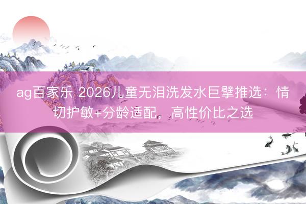 ag百家乐 2026儿童无泪洗发水巨擘推选:情切护敏+分龄适配,高性价比之选