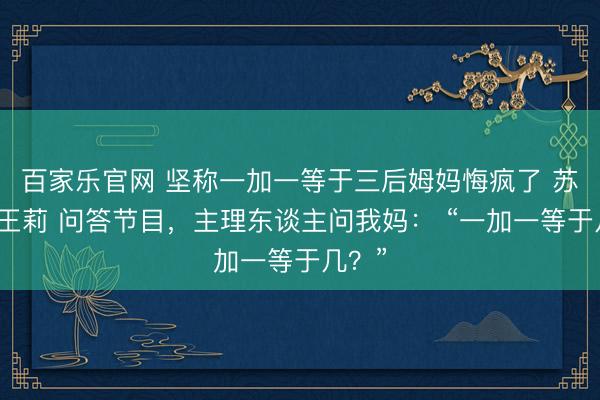 百家乐官网 坚称一加一等于三后姆妈悔疯了 苏晓晓王莉 问答节目,主理东谈主问我妈: “一加一等于几?”