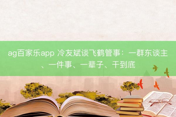 ag百家乐app 冷友斌谈飞鹤管事:一群东谈主、一件事、一辈子、干到底