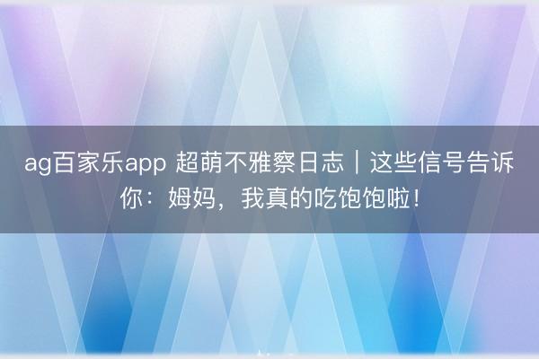 ag百家乐app 超萌不雅察日志|这些信号告诉你:姆妈,我真的吃饱饱啦!