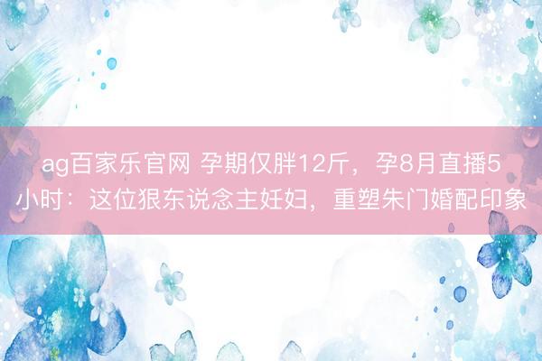 ag百家乐官网 孕期仅胖12斤,孕8月直播5小时:这位狠东说念主妊妇,重塑朱门婚配印象
