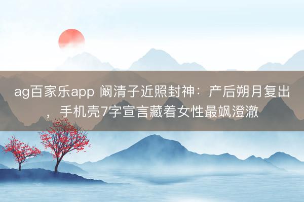 ag百家乐app 阚清子近照封神:产后朔月复出,手机壳7字宣言藏着女性最飒澄澈