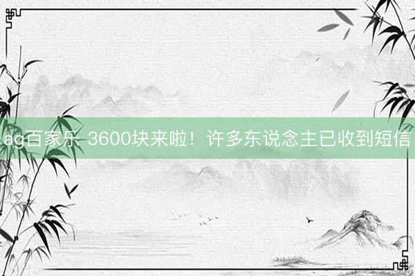 ag百家乐 3600块来啦!许多东说念主已收到短信
