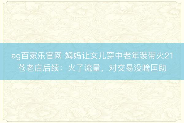 ag百家乐官网 姆妈让女儿穿中老年装带火21苍老店后续:火了流量,对交易没啥匡助