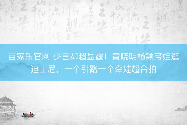 百家乐官网 少言却超显露!黄晓明杨颖带娃逛迪士尼,一个引路一个牵娃超合拍